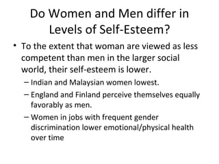 Do Women and Men differ in Levels of Self-Esteem? To the extent that woman are viewed as less competent than men in the larger social world, their self-esteem is lower. Indian and Malaysian women lowest. England and Finland perceive themselves equally favorably as men. Women in jobs with frequent gender discrimination lower emotional/physical health over time 