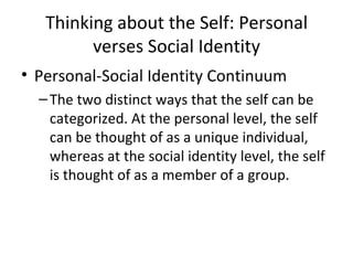 Thinking about the Self: Personal verses Social Identity Personal-Social Identity Continuum The two distinct ways that the self can be categorized. At the personal level, the self can be thought of as a unique individual, whereas at the social identity level, the self is thought of as a member of a group. 