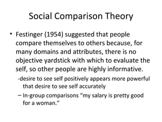 Social Comparison Theory Festinger (1954) suggested that people compare themselves to others because, for many domains and attributes, there is no objective yardstick with which to evaluate the self, so other people are highly informative. -desire to see self positively appears more powerful that desire to see self accurately In-group comparisons “my salary is pretty good for a woman.” 