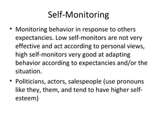 Self-Monitoring Monitoring behavior in response to others expectancies. Low self-monitors are not very effective and act according to personal views, high self-monitors very good at adapting behavior according to expectancies and/or the situation. Politicians, actors, salespeople (use pronouns like they, them, and tend to have higher self-esteem) 