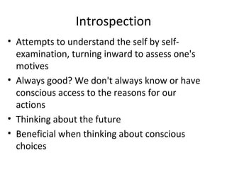Introspection Attempts to understand the self by self-examination, turning inward to assess one's motives Always good? We don't always know or have conscious access to the reasons for our actions Thinking about the future Beneficial when thinking about conscious choices 
