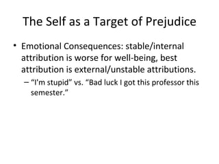 The Self as a Target of Prejudice Emotional Consequences: stable/internal attribution is worse for well-being, best attribution is external/unstable attributions. “ I'm stupid” vs. “Bad luck I got this professor this semester.” 