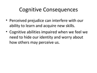 Cognitive Consequences Perceived prejudice can interfere with our ability to learn and acquire new skills. Cognitive abilities impaired when we feel we need to hide our identity and worry about how others may perceive us. 