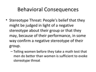 Behavioral Consequences Stereotype Threat: People's belief that they might be judged in light of a negative stereotype about their group or that they may, because of their performance, in some way confirm a negative stereotype of their group. Telling women before they take a math test that men do better than women is sufficient to evoke stereotype threat 
