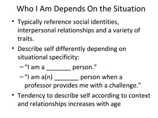 Who I Am Depends On the Situation Typically reference social identities, interpersonal relationships and a variety of traits. Describe self differently depending on situational specificity:  “ I am a _______ person.” “ I am a(n) _______ person when a professor provides me with a challenge.” Tendency to describe self according to context and relationships increases with age 