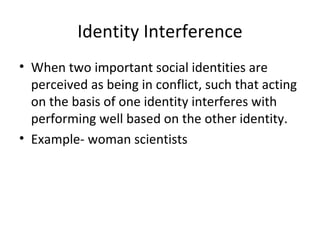 Identity Interference When two important social identities are perceived as being in conflict, such that acting on the basis of one identity interferes with performing well based on the other identity. Example- woman scientists  