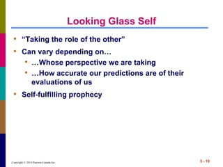 Copyright © 2014 Pearson Canada Inc. 5 - 10
Looking Glass Self
• “Taking the role of the other”
• Can vary depending on…
• …Whose perspective we are taking
• …How accurate our predictions are of their
evaluations of us
• Self-fulfilling prophecy
 