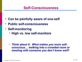Copyright © 2014 Pearson Canada Inc. 5 - 11
Self-Consciousness
• Can be painfully aware of one-self
• Public self-consciousness
• Self-monitoring
• High vs. low self-monitors
• Think about it: What makes you more self-
conscious… walking into a crowded room or
meeting with someone you don’t know well?
 