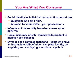 Copyright © 2014 Pearson Canada Inc. 5 - 13
You Are What You Consume
• Social identity as individual consumption behaviours
• Question: Who am I now?
• Answer: To some extent, your possessions!
• Inference of personality based on consumption
patterns
• Consumers may attach themselves to product to
maintain self-concept
• Symbolic self-completion theory: People who have
an incomplete self-definition complete identity by
acquiring and displaying associated symbols.
 