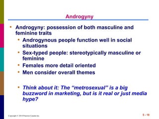Copyright © 2014 Pearson Canada Inc. 5 - 18
Androgyny
• Androgyny: possession of both masculine and
feminine traits
• Androgynous people function well in social
situations
• Sex-typed people: stereotypically masculine or
feminine
• Females more detail oriented
• Men consider overall themes
• Think about it: The “metrosexual” is a big
buzzword in marketing, but is it real or just media
hype?
 