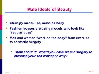 Copyright © 2014 Pearson Canada Inc. 5 - 22
Male Ideals of Beauty
• Strongly masculine, muscled body
• Fashion houses are using models who look like
“regular guys”
• Men and women “work on the body” from exercise
to cosmetic surgery
• Think about it: Would you have plastic surgery to
increase your self concept? Why?
 