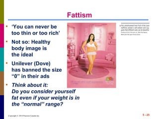 Copyright © 2014 Pearson Canada Inc.
Fattism
• ‘You can never be
too thin or too rich’
• Not so: Healthy
body image is
the ideal
• Unilever (Dove)
has banned the size
“0” in their ads
• Think about it:
Do you consider yourself
fat even if your weight is in
the “normal” range?
5 - 25
 