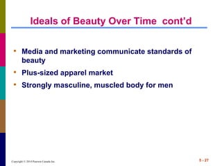 Copyright © 2014 Pearson Canada Inc. 5 - 27
Ideals of Beauty Over Time cont’d
• Media and marketing communicate standards of
beauty
• Plus-sized apparel market
• Strongly masculine, muscled body for men
 