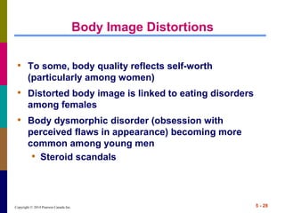 Copyright © 2014 Pearson Canada Inc. 5 - 28
Body Image Distortions
• To some, body quality reflects self-worth
(particularly among women)
• Distorted body image is linked to eating disorders
among females
• Body dysmorphic disorder (obsession with
perceived flaws in appearance) becoming more
common among young men
• Steroid scandals
 