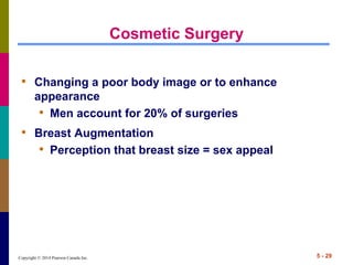 Copyright © 2014 Pearson Canada Inc. 5 - 29
Cosmetic Surgery
• Changing a poor body image or to enhance
appearance
• Men account for 20% of surgeries
• Breast Augmentation
• Perception that breast size = sex appeal
 