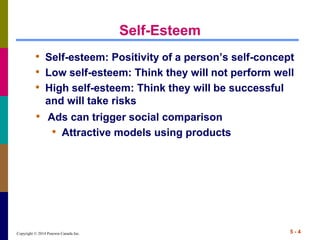 Copyright © 2014 Pearson Canada Inc. 5 - 4
Self-Esteem
• Self-esteem: Positivity of a person’s self-concept
• Low self-esteem: Think they will not perform well
• High self-esteem: Think they will be successful
and will take risks
• Ads can trigger social comparison
• Attractive models using products
 