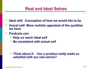 Copyright © 2014 Pearson Canada Inc. 5 - 5
Real and Ideal Selves
• Ideal self: Conception of how we would like to be
• Actual self: More realistic appraisal of the qualities
we have
• Products can:
• Help us reach ideal self
• Be consistent with actual self
• Think about it: Can a product really make us
satisfied with our real selves?
 