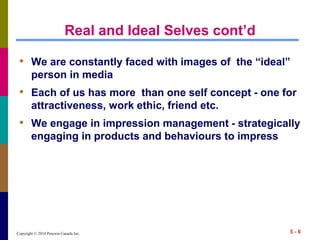 Copyright © 2014 Pearson Canada Inc. 5 - 6
Real and Ideal Selves cont’d
• We are constantly faced with images of the “ideal”
person in media
• Each of us has more than one self concept - one for
attractiveness, work ethic, friend etc.
• We engage in impression management - strategically
engaging in products and behaviours to impress
 