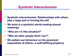 Copyright © 2014 Pearson Canada Inc. 5 - 9
Symbolic Interactionism
• Symbolic interactionism: Relationships with others
play a large part in forming the self
• We exist in a symbolic world creating shared
meanings
• “Who am I in this situation?”
• “Who do other people think I am?”
• We pattern our behaviour on the perceived
expectation of others—a self-fulfilling prophecy
 