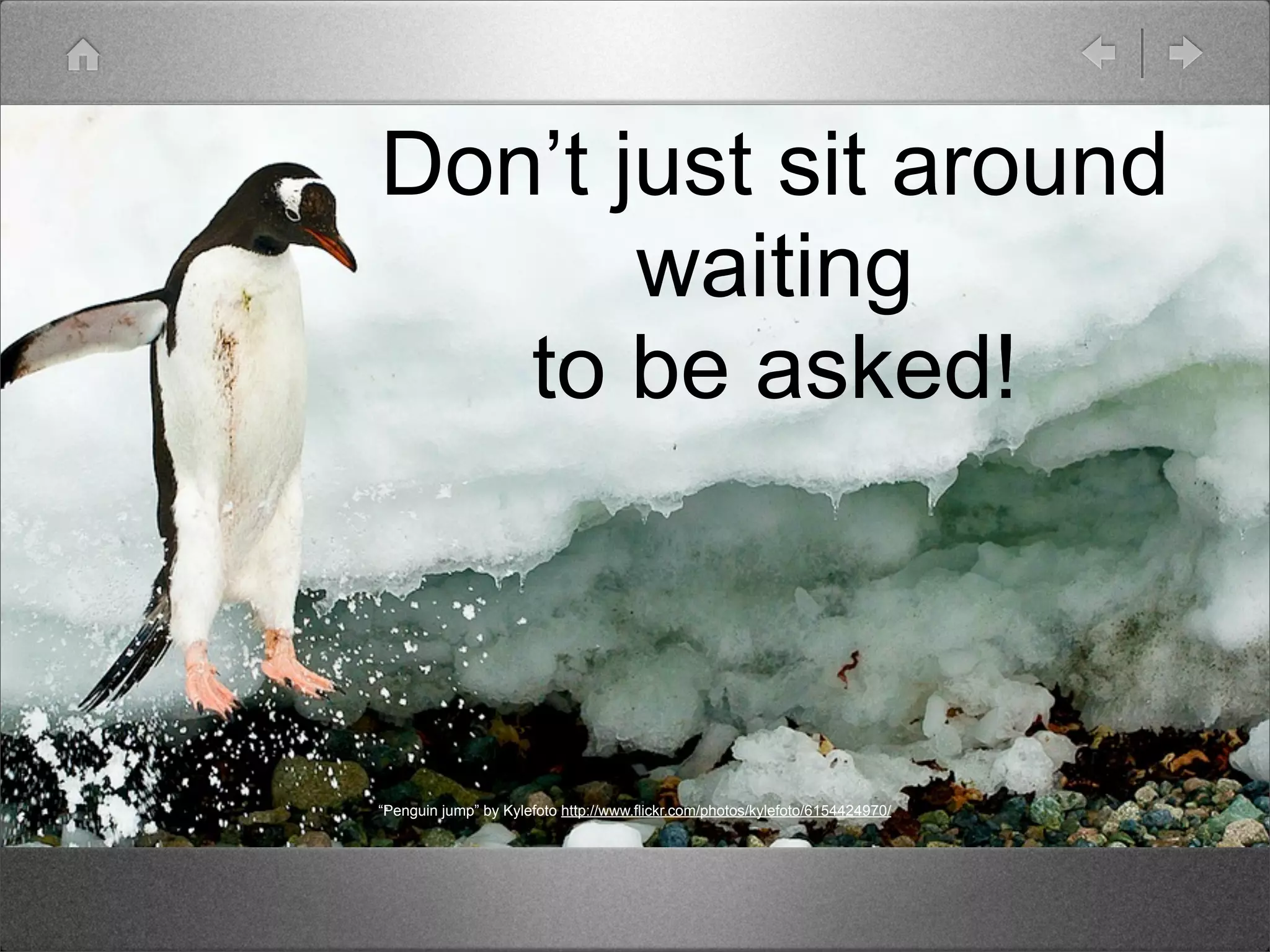 Don’t just sit around
       waiting
   to be asked!



“Penguin jump” by Kylefoto http://www.flickr.com/photos/kylefoto/6154424970/
 