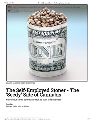 4/16/22, 4:40 PM The Self-Employed Stoner - The 'Seedy' Side of Cannabis
https://cannabis.net/blog/opinion/the-selfemployed-stoner-the-seedy-side-of-cannabis 2/11
SELLING CANNABIS SEEDS SIDE HUSTLE
The Self-Employed Stoner - The
'Seedy' Side of Cannabis
How about some cannabis seeds as your side business?
Posted by:

Reginald Reefer, today at 12:00am
 Edit Article (https://cannabis.net/mycannabis/c-blog-entry/update/the-selfemployed-stoner-the-seedy-side-of-cannabis)
 Article List (https://cannabis.net/mycannabis/c-blog)
 