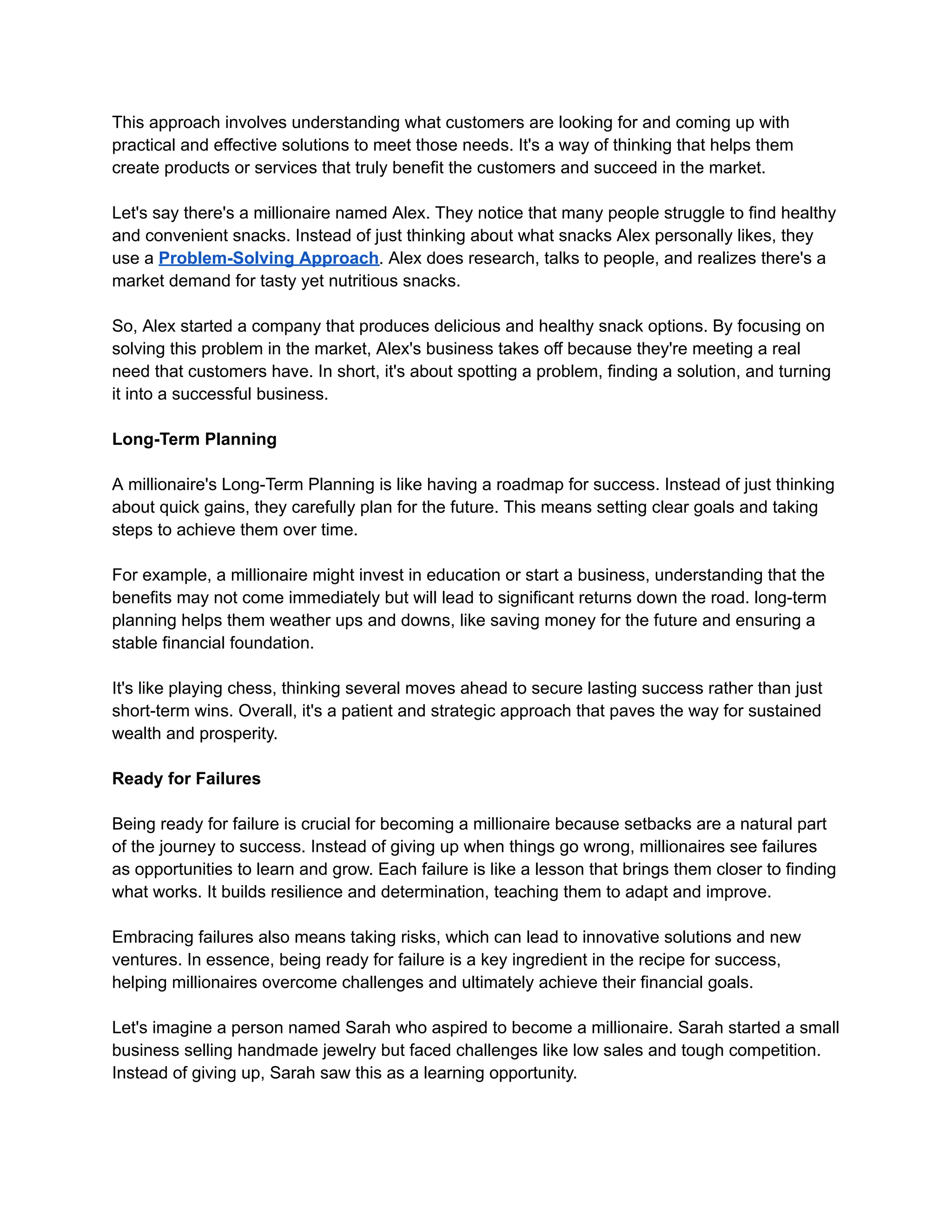 This approach involves understanding what customers are looking for and coming up with
practical and effective solutions to meet those needs. It's a way of thinking that helps them
create products or services that truly benefit the customers and succeed in the market.
Let's say there's a millionaire named Alex. They notice that many people struggle to find healthy
and convenient snacks. Instead of just thinking about what snacks Alex personally likes, they
use a Problem-Solving Approach. Alex does research, talks to people, and realizes there's a
market demand for tasty yet nutritious snacks.
So, Alex started a company that produces delicious and healthy snack options. By focusing on
solving this problem in the market, Alex's business takes off because they're meeting a real
need that customers have. In short, it's about spotting a problem, finding a solution, and turning
it into a successful business.
Long-Term Planning
A millionaire's Long-Term Planning is like having a roadmap for success. Instead of just thinking
about quick gains, they carefully plan for the future. This means setting clear goals and taking
steps to achieve them over time.
For example, a millionaire might invest in education or start a business, understanding that the
benefits may not come immediately but will lead to significant returns down the road. long-term
planning helps them weather ups and downs, like saving money for the future and ensuring a
stable financial foundation.
It's like playing chess, thinking several moves ahead to secure lasting success rather than just
short-term wins. Overall, it's a patient and strategic approach that paves the way for sustained
wealth and prosperity.
Ready for Failures
Being ready for failure is crucial for becoming a millionaire because setbacks are a natural part
of the journey to success. Instead of giving up when things go wrong, millionaires see failures
as opportunities to learn and grow. Each failure is like a lesson that brings them closer to finding
what works. It builds resilience and determination, teaching them to adapt and improve.
Embracing failures also means taking risks, which can lead to innovative solutions and new
ventures. In essence, being ready for failure is a key ingredient in the recipe for success,
helping millionaires overcome challenges and ultimately achieve their financial goals.
Let's imagine a person named Sarah who aspired to become a millionaire. Sarah started a small
business selling handmade jewelry but faced challenges like low sales and tough competition.
Instead of giving up, Sarah saw this as a learning opportunity.
 