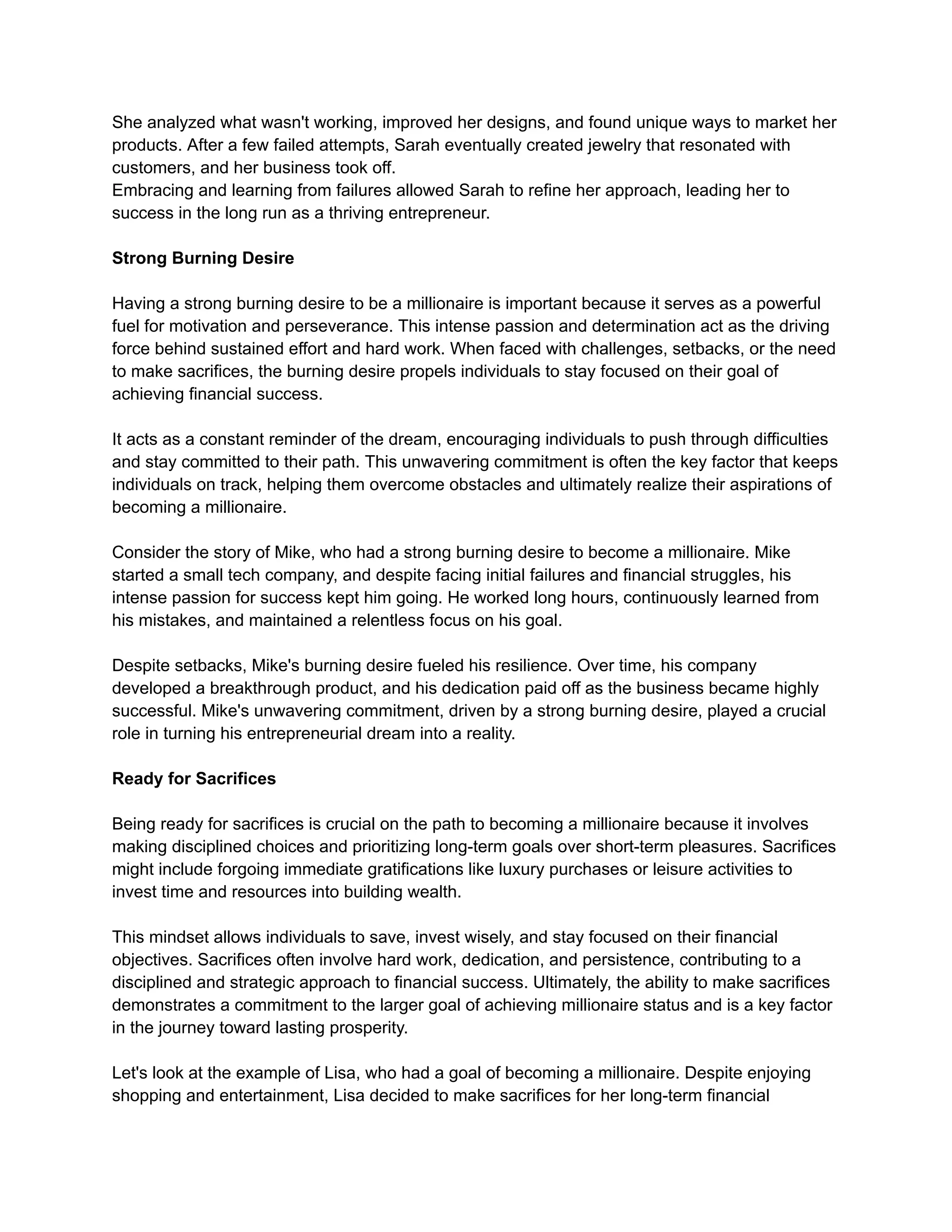 She analyzed what wasn't working, improved her designs, and found unique ways to market her
products. After a few failed attempts, Sarah eventually created jewelry that resonated with
customers, and her business took off.
Embracing and learning from failures allowed Sarah to refine her approach, leading her to
success in the long run as a thriving entrepreneur.
Strong Burning Desire
Having a strong burning desire to be a millionaire is important because it serves as a powerful
fuel for motivation and perseverance. This intense passion and determination act as the driving
force behind sustained effort and hard work. When faced with challenges, setbacks, or the need
to make sacrifices, the burning desire propels individuals to stay focused on their goal of
achieving financial success.
It acts as a constant reminder of the dream, encouraging individuals to push through difficulties
and stay committed to their path. This unwavering commitment is often the key factor that keeps
individuals on track, helping them overcome obstacles and ultimately realize their aspirations of
becoming a millionaire.
Consider the story of Mike, who had a strong burning desire to become a millionaire. Mike
started a small tech company, and despite facing initial failures and financial struggles, his
intense passion for success kept him going. He worked long hours, continuously learned from
his mistakes, and maintained a relentless focus on his goal.
Despite setbacks, Mike's burning desire fueled his resilience. Over time, his company
developed a breakthrough product, and his dedication paid off as the business became highly
successful. Mike's unwavering commitment, driven by a strong burning desire, played a crucial
role in turning his entrepreneurial dream into a reality.
Ready for Sacrifices
Being ready for sacrifices is crucial on the path to becoming a millionaire because it involves
making disciplined choices and prioritizing long-term goals over short-term pleasures. Sacrifices
might include forgoing immediate gratifications like luxury purchases or leisure activities to
invest time and resources into building wealth.
This mindset allows individuals to save, invest wisely, and stay focused on their financial
objectives. Sacrifices often involve hard work, dedication, and persistence, contributing to a
disciplined and strategic approach to financial success. Ultimately, the ability to make sacrifices
demonstrates a commitment to the larger goal of achieving millionaire status and is a key factor
in the journey toward lasting prosperity.
Let's look at the example of Lisa, who had a goal of becoming a millionaire. Despite enjoying
shopping and entertainment, Lisa decided to make sacrifices for her long-term financial
 