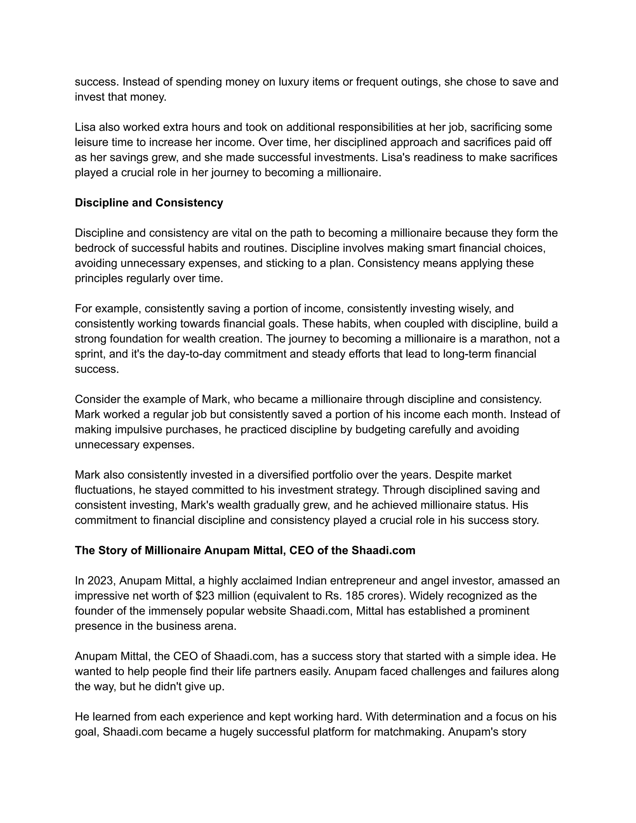 success. Instead of spending money on luxury items or frequent outings, she chose to save and
invest that money.
Lisa also worked extra hours and took on additional responsibilities at her job, sacrificing some
leisure time to increase her income. Over time, her disciplined approach and sacrifices paid off
as her savings grew, and she made successful investments. Lisa's readiness to make sacrifices
played a crucial role in her journey to becoming a millionaire.
Discipline and Consistency
Discipline and consistency are vital on the path to becoming a millionaire because they form the
bedrock of successful habits and routines. Discipline involves making smart financial choices,
avoiding unnecessary expenses, and sticking to a plan. Consistency means applying these
principles regularly over time.
For example, consistently saving a portion of income, consistently investing wisely, and
consistently working towards financial goals. These habits, when coupled with discipline, build a
strong foundation for wealth creation. The journey to becoming a millionaire is a marathon, not a
sprint, and it's the day-to-day commitment and steady efforts that lead to long-term financial
success.
Consider the example of Mark, who became a millionaire through discipline and consistency.
Mark worked a regular job but consistently saved a portion of his income each month. Instead of
making impulsive purchases, he practiced discipline by budgeting carefully and avoiding
unnecessary expenses.
Mark also consistently invested in a diversified portfolio over the years. Despite market
fluctuations, he stayed committed to his investment strategy. Through disciplined saving and
consistent investing, Mark's wealth gradually grew, and he achieved millionaire status. His
commitment to financial discipline and consistency played a crucial role in his success story.
The Story of Millionaire Anupam Mittal, CEO of the Shaadi.com
In 2023, Anupam Mittal, a highly acclaimed Indian entrepreneur and angel investor, amassed an
impressive net worth of $23 million (equivalent to Rs. 185 crores). Widely recognized as the
founder of the immensely popular website Shaadi.com, Mittal has established a prominent
presence in the business arena.
Anupam Mittal, the CEO of Shaadi.com, has a success story that started with a simple idea. He
wanted to help people find their life partners easily. Anupam faced challenges and failures along
the way, but he didn't give up.
He learned from each experience and kept working hard. With determination and a focus on his
goal, Shaadi.com became a hugely successful platform for matchmaking. Anupam's story
 