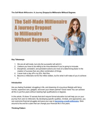 The Self-Made Millionaire: A Journey Dropout to Millionaire Without Degrees
Key Takeaways
1. We are all self-made, but only the successful will admit it.
2. I believe you have to be willing to be misunderstood if you’re going to innovate.
3. Disciplined, consistent, and persistent actions are more of a determining factor in the
creation of success than any other combination of things.
4. I never took a day off in my 20’s. Not One.
5. Become a millionaire not for the million dollars, but for what it will make of you to achieve
it.
Introduction
Are you feeling frustrated, struggling in life, and dreaming of a luxurious lifestyle with fancy
homes, expensive cars, gadgets, and even your dream partner? Good news! You can achieve
all this in just five years without needing high qualifications or degrees.
In this article, I'll share 10 secrets that don't require formal education but will help you on your
journey from zero to millionaire. By developing specific qualities, mindset, and approaches, you
can overcome financial struggles and pave your way to becoming a multi-millionaire. Stick
around to the end for a plan that can change your financial life in five years.
Thinking Pattern
 