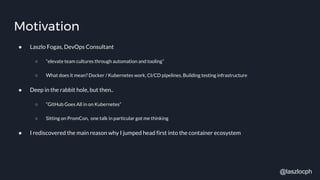 Motivation
● Laszlo Fogas, DevOps Consultant
○ “elevate team cultures through automation and tooling”
○ What does it mean? Docker / Kubernetes work, CI/CD pipelines, Building testing infrastructure
● Deep in the rabbit hole, but then..
○ “GitHub Goes All in on Kubernetes”
○ Sitting on PromCon, one talk in particular got me thinking
● I rediscovered the main reason why I jumped head first into the container ecosystem
@laszlocph
 