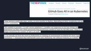 “New services could take days, weeks, or even months to deploy, depending on their complexity and our
team’s availability,”
“We needed to provide [..] a self-service platform [..] enables our engineers to try new things and
experiment on their own when previously they would have needed to wait for the SRE team. They’re no
longer limited by the number of SRE’s on staff.”
“I can already see how the move to Kubernetes is creating an environment at GitHub for more rapid
innovation — innovation that will benefit users and, ultimately, the software industry as a whole.”
@laszlocph
 