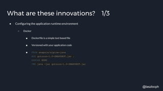 What are these innovations? 1/3
● Configuring the application runtime environment
○ Docker
■ Dockerfile is a simple text based file
■ Versioned with your application code
■ FROM anapsix/alpine-java
ADD gotocon-1.0-SNAPSHOT.jar .
EXPOSE 8080
CMD java -jar gotocon-1.0-SNAPSHOT.jar
@laszlocph
 