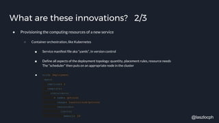 What are these innovations? 2/3
● Provisioning the computing resources of a new service
○ Container orchestration, like Kubernetes
■ Service manifest file aka “yamls”, in version control
■ Define all aspects of the deployment topology: quantity, placement rules, resource needs
The “scheduler” then puts on an appropriate node in the cluster
■ kind: Deployment
spec:
replicas: 1
template:
containers:
- name: gotocon
image: laszlocloud/gotocon
resources:
limits:
memory: 1G
@laszlocph
 