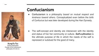 Confucianism
● Confucianism is a philosophy based on mutual respect and
kindness toward others. Conceptualized even before the birth
of Confucius but was later developed during the Han Dynasty.
● The self-concept and identity are interwoven with the identity
and status of his/ her community or culture. Self-cultivation is
the ultimate purpose of life in which the needs of the self is
repressed or subdued for the good of many.
Kung Fu Tzu
Chinese philosopher
Founder of the Confucianism
philosophy (551 B.C.E.)
 