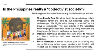 Is the Philippines really a “collectivist society”?
The Philippines is a collectivist society. Some evidences include:
1. Close Family Ties: Our close family ties which is not only to
immediate family but also to our extended family and
relationships. We highly value being a “member” of the
group or community. This also extends in the workplace
where employees treat each other like family members and
doing favors for them in exchange for their loyalty.
2. Tradition: Normative societies like ours prefer to maintain
and honor traditions and view societal change with
suspicion.
3. Social hierarchy: A social structure such as a family also
has a hierarchy where elder members are treated with
respect. We also respect figures of authority in our society.
In Photo: Bayanihan, a Filipino tradition
wherein members of the community help each
other.
 