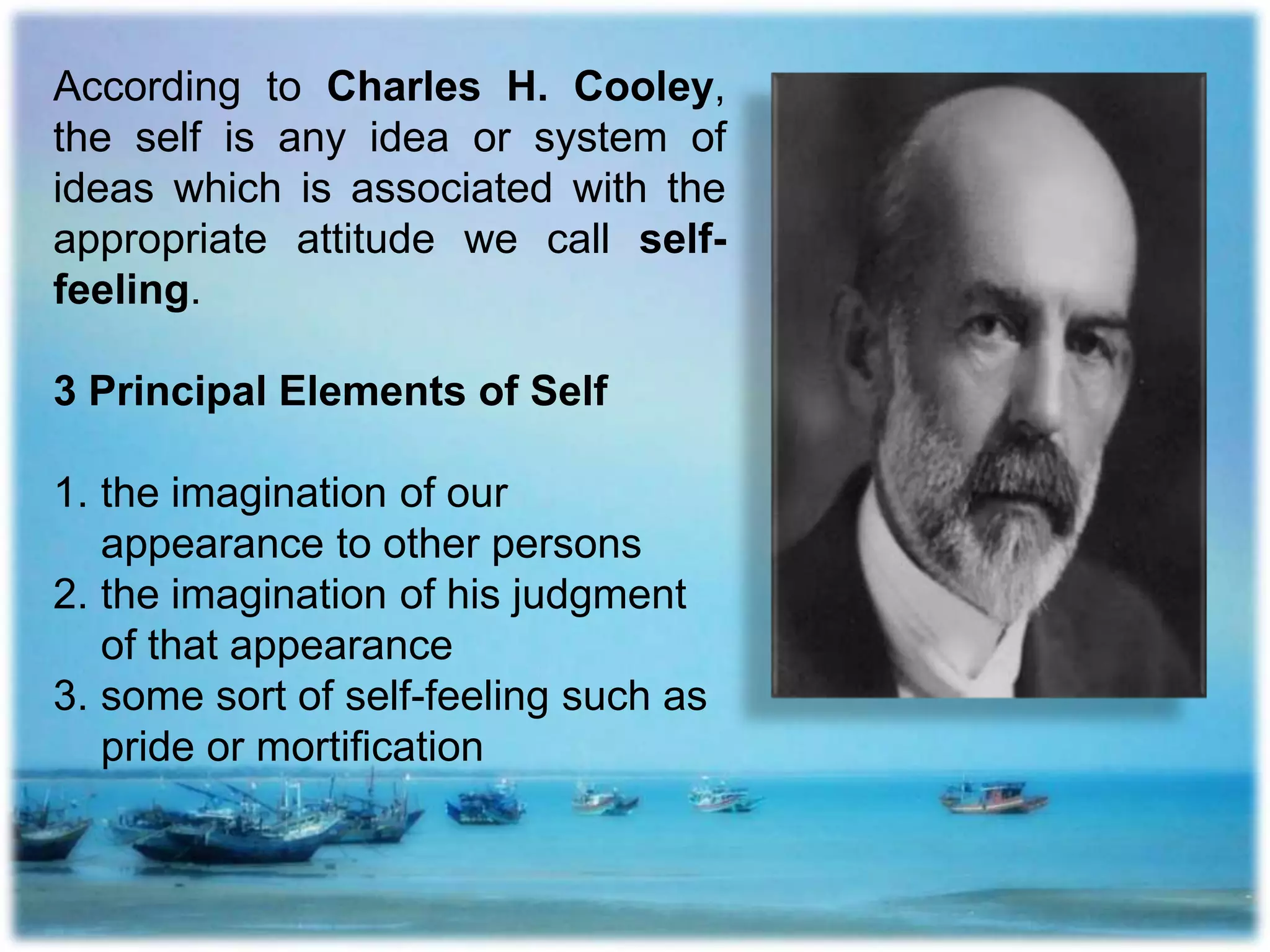 According to Charles H. Cooley,
the self is any idea or system of
ideas which is associated with the
appropriate attitude we call self-
feeling.
3 Principal Elements of Self
1. the imagination of our
appearance to other persons
2. the imagination of his judgment
of that appearance
3. some sort of self-feeling such as
pride or mortification
 