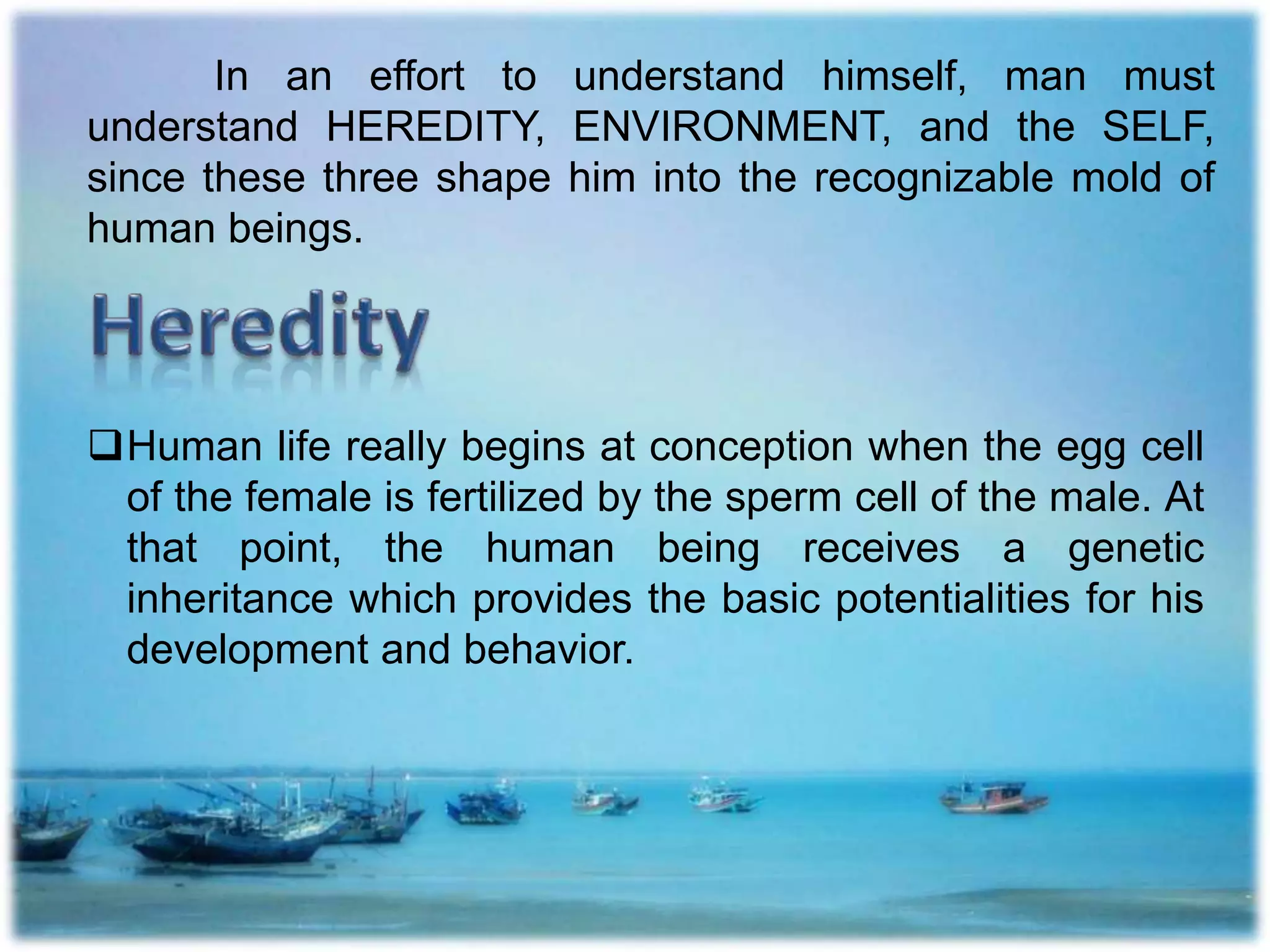 In an effort to understand himself, man must
understand HEREDITY, ENVIRONMENT, and the SELF,
since these three shape him into the recognizable mold of
human beings.
Human life really begins at conception when the egg cell
of the female is fertilized by the sperm cell of the male. At
that point, the human being receives a genetic
inheritance which provides the basic potentialities for his
development and behavior.
 