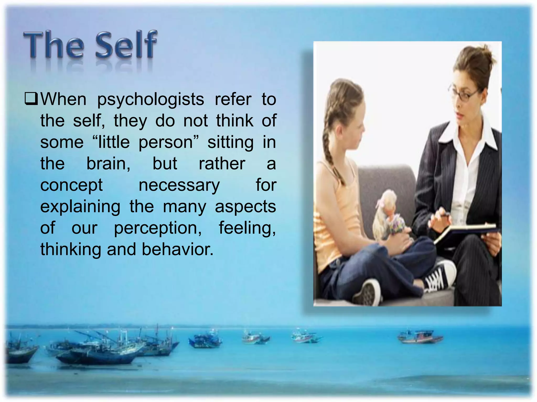 When psychologists refer to
the self, they do not think of
some “little person” sitting in
the brain, but rather a
concept necessary for
explaining the many aspects
of our perception, feeling,
thinking and behavior.
 