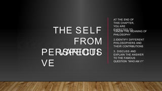THE SELF
FROM
VARIOUS
PERSPECTI
VE
AT THE END OF
THIS CHAPTER,
YOU ARE
EXPECTED TO:
1.KNOW THE MEANING OF
PHILOSOPHY
2.IDENTIFY DIFFERENT
PHILOSOPHERS AND
THEIR CONTRIBUTIONS
3. DISCUSS AND
EXPLAIN THE ANSWER
TO THE FAMOUS
QUESTION “WHO AM I?”
 