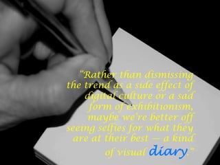 “Rather than dismissing
the trend as a side effect of
digital culture or a sad
form of exhibitionism,
maybe we’re better off
seeing selfies for what they
are at their best — a kind
of visual diary.”
 