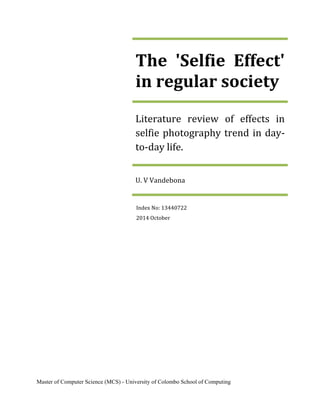 The 'Selfie Effect' in regular society 
Literature review of effects in selfie photography trend in day- to-day life. 
U. V Vandebona 
Index No: 13440722 
2014 October 
Master of Computer Science (MCS) - University of Colombo School of Computing  
