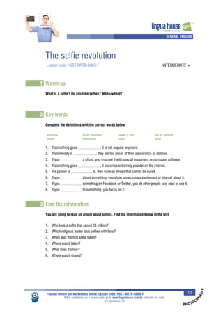 PHOTOCOPIABLE 
lingua house 
Innovation in Learning 
TM 
A A GENERAL ENGLISH 
The selfie revolution 
Lesson code: H6CT-NR7B-8QKS-F INTERMEDIATE + 
1 Warm-up 
What is a selfie? Do you take selfies? When/where? 
2 Key words 
Complete the definitions with the correct words below: 
airbrush draw attention make a fuss out of fashion 
share terminally vain viral 
1. If something goes , it is not popular anymore. 
2. If somebody is , they are too proud of their appearance or abilities. 
3. If you a photo, you improve it with special equipment or computer software. 
4. If something goes , it becomes extremely popular on the internet. 
5. If a person is ill, they have an illness that cannot be cured. 
6. If you about something, you show unnecessary excitement or interest about it. 
7. If you something on Facebook or Twitter, you let other people see, read or use it. 
8. If you to something, you focus on it. 
3 Find the information 
You are going to read an article about selfies. Find the information below in the text. 
1. Who took a selfie that raised ¿3 million? 
2. Which religious leader took selfies with fans? 
3. When was the first selfie taken? 
4. Where was it taken? 
5. What does it show? 
6. Where was it shared? 
You can review our worksheets online. Lesson code: H6CT-NR7B-8QKS-F 1/5 
If this worksheet has a lesson code, go to www.linguahouse.com/ex and enter the code. 

c Linguahouse.com 
 