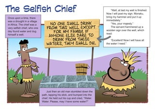 The Selfish Chief                                                                 “Well, at last my well is finished.
                                                                              Now I will post my sign. Monaku,
Once upon a time, there                                                       bring my hammer and put it up
was a drought in a village                                                    immediately.”
in Africa. The chief was a                                                        “Yes, your majesty.”
very selfish chief, who one                                                       The servant hammered up a
day found water and dug                                                       wooden sign over the well, which
himself a well.                                                               read:

                                                                                  “Excellent! Now I will have all
                                                                              the water I need.”




                                  Just then an old man stumbled down the
                              path, tapping his stick, and bumped into the
                              chief. He held out his cup and cried, “Water.
                              Water. Please, may I have some water?”
 