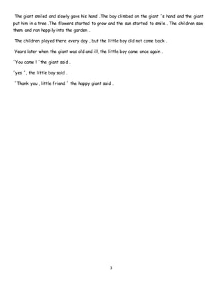 3
The giant smiled and slowly gave his hand .The boy climbed on the giant ´s hand and the giant
put him in a tree .The flowers started to grow and the sun started to smile . The children saw
them and ran happily into the garden .
The children played there every day , but the little boy did not come back .
Years later when the giant was old and ill, the little boy came once again .
´You came ! ´the giant said .
´yes ´, the little boy said .
´Thank you , little friend ´ the happy giant said .
 