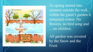 All garden was covered
by the Snow and the
Frost
As spring turned into
summer outside the wall,
within the giant’s garden it
remained winter. No
flowers, no bird song and
... no children.
 