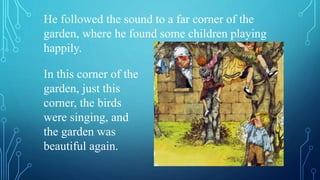 He followed the sound to a far corner of the
garden, where he found some children playing
happily.
In this corner of the
garden, just this
corner, the birds
were singing, and
the garden was
beautiful again.
 