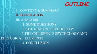 OUTLINE
I. CONTENT & SUMMARY
II.TRANSLATION
III. ANALYSIS
1. SOME QUESTIONS
2. THE GIANT’S SPYCHOLOGY
3.THE CHILDREN ‘S SPYCHOLOGYAND
RHETOGICAL ELEMENTS
4. CONCLUSION
 