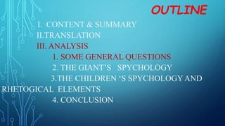 OUTLINE
I. CONTENT & SUMMARY
II.TRANSLATION
III. ANALYSIS
1. SOME GENERAL QUESTIONS
2. THE GIANT’S SPYCHOLOGY
3.THE CHILDREN ‘S SPYCHOLOGYAND
RHETOGICAL ELEMENTS
4. CONCLUSION
 