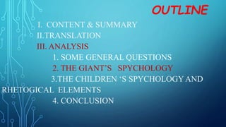 OUTLINE
I. CONTENT & SUMMARY
II.TRANSLATION
III. ANALYSIS
1. SOME GENERAL QUESTIONS
2. THE GIANT’S SPYCHOLOGY
3.THE CHILDREN ‘S SPYCHOLOGYAND
RHETOGICAL ELEMENTS
4. CONCLUSION
 