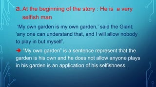 a.At the beginning of the story : He is a very
selfish man
‘My own garden is my own garden,’ said the Giant;
‘any one can understand that, and I will allow nobody
to play in but myself’.
 ”My own garden” is a sentence represent that the
garden is his own and he does not allow anyone plays
in his garden is an application of his selfishness.
 